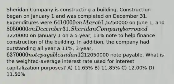 Sheridan Company is constructing a building. Construction began on January 1 and was completed on December 31. Expenditures were 6410000 on March 1,5250000 on June 1, and 8050000 on December 31. Sheridan Company borrowed3220000 on January 1 on a 5-year, 13% note to help finance construction of the building. In addition, the company had outstanding all year a 11%, 3-year, 6370000 note payable and an 12%, 4-year,12050000 note payable. What is the weighted-average interest rate used for interest capitalization purposes? A) 11.65% B) 11.85% C) 12.00% D) 11.50%