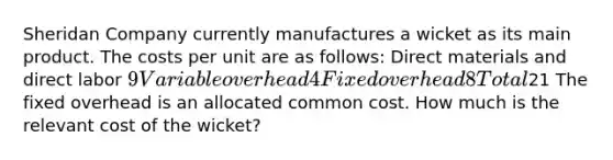 Sheridan Company currently manufactures a wicket as its main product. The costs per unit are as follows: Direct materials and direct labor 9 Variable overhead 4 Fixed overhead 8 Total21 The fixed overhead is an allocated common cost. How much is the relevant cost of the wicket?