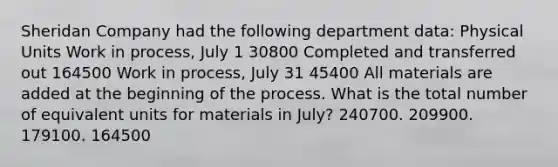 Sheridan Company had the following department data: Physical Units Work in process, July 1 30800 Completed and transferred out 164500 Work in process, July 31 45400 All materials are added at the beginning of the process. What is the total number of equivalent units for materials in July? 240700. 209900. 179100. 164500