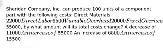 Sheridan Company, Inc. can produce 100 units of a component part with the following costs: Direct Materials22000 Direct Labor6500 Variable Overhead20000 Fixed Overhead11000 If Sheridan Company can purchase the units externally for 55000, by what amount will its total costs change? A decrease of 11000 An increase of 55000 An increase of 6500 An increase of 15500