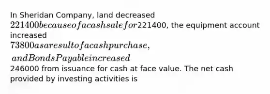 In Sheridan Company, land decreased 221400 because of a cash sale for221400, the equipment account increased 73800 as a result of a cash purchase, and Bonds Payable increased246000 from issuance for cash at face value. The net cash provided by investing activities is