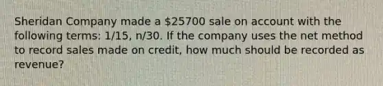 Sheridan Company made a 25700 sale on account with the following terms: 1/15, n/30. If the company uses the net method to record sales made on credit, how much should be recorded as revenue?