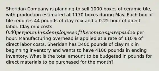 Sheridan Company is planning to sell 1000 boxes of ceramic tile, with production estimated at 1170 boxes during May. Each box of tile requires 44 pounds of clay mix and a 0.25 hour of direct labor. Clay mix costs 0.40 per pound and employees of the company are paid16 per hour. Manufacturing overhead is applied at a rate of 110% of direct labor costs. Sheridan has 3400 pounds of clay mix in beginning inventory and wants to have 4100 pounds in ending inventory. What is the total amount to be budgeted in pounds for direct materials to be purchased for the month?