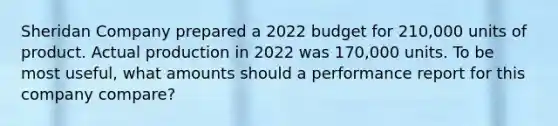 Sheridan Company prepared a 2022 budget for 210,000 units of product. Actual production in 2022 was 170,000 units. To be most useful, what amounts should a performance report for this company compare?