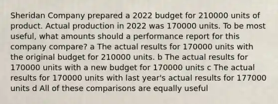 Sheridan Company prepared a 2022 budget for 210000 units of product. Actual production in 2022 was 170000 units. To be most useful, what amounts should a performance report for this company compare? a The actual results for 170000 units with the original budget for 210000 units. b The actual results for 170000 units with a new budget for 170000 units c The actual results for 170000 units with last year's actual results for 177000 units d All of these comparisons are equally useful