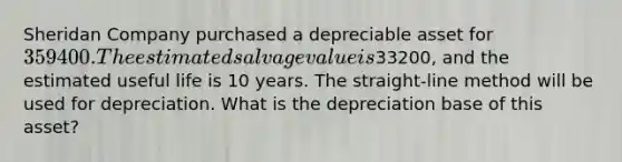 Sheridan Company purchased a depreciable asset for 359400. The estimated salvage value is33200, and the estimated useful life is 10 years. The straight-line method will be used for depreciation. What is the depreciation base of this asset?