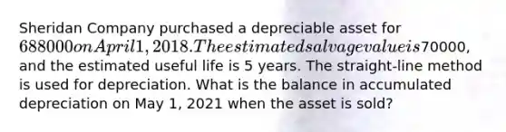 Sheridan Company purchased a depreciable asset for 688000 on April 1, 2018. The estimated salvage value is70000, and the estimated useful life is 5 years. The straight-line method is used for depreciation. What is the balance in accumulated depreciation on May 1, 2021 when the asset is sold?