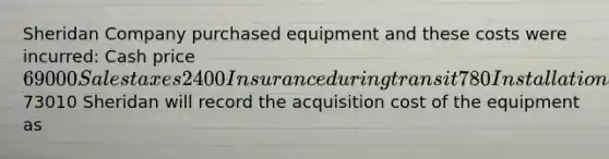 Sheridan Company purchased equipment and these costs were incurred: Cash price 69000 Sales taxes 2400 Insurance during transit 780 Installation and testing 830 Total costs73010 Sheridan will record the acquisition cost of the equipment as