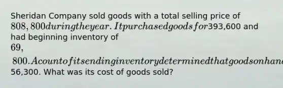 Sheridan Company sold goods with a total selling price of 808,800 during the year. It purchased goods for393,600 and had beginning inventory of 69,800. A count of its ending inventory determined that goods on hand was56,300. What was its cost of goods sold?