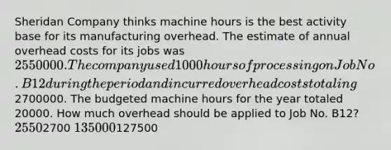 Sheridan Company thinks machine hours is the best activity base for its manufacturing overhead. The estimate of annual overhead costs for its jobs was 2550000. The company used 1000 hours of processing on Job No. B12 during the period and incurred overhead costs totaling2700000. The budgeted machine hours for the year totaled 20000. How much overhead should be applied to Job No. B12? 25502700 135000127500