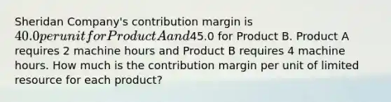 Sheridan Company's contribution margin is 40.0 per unit for Product A and45.0 for Product B. Product A requires 2 machine hours and Product B requires 4 machine hours. How much is the contribution margin per unit of limited resource for each product?