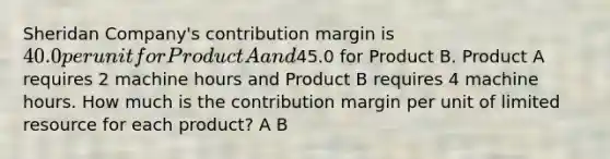 Sheridan Company's contribution margin is 40.0 per unit for Product A and45.0 for Product B. Product A requires 2 machine hours and Product B requires 4 machine hours. How much is the contribution margin per unit of limited resource for each product? A B