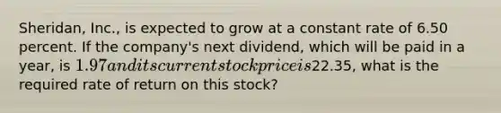 Sheridan, Inc., is expected to grow at a constant rate of 6.50 percent. If the company's next dividend, which will be paid in a year, is 1.97 and its current stock price is22.35, what is the required rate of return on this stock?