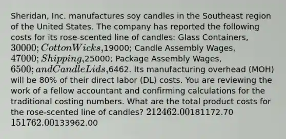 Sheridan, Inc. manufactures soy candles in the Southeast region of the United States. The company has reported the following costs for its rose-scented line of candles: Glass Containers, 30000; Cotton Wicks,19000; Candle Assembly Wages, 47000; Shipping,25000; Package Assembly Wages, 6500; and Candle Lids,6462. Its manufacturing overhead (MOH) will be 80% of their direct labor (DL) costs. You are reviewing the work of a fellow accountant and confirming calculations for the traditional costing numbers. What are the total product costs for the rose-scented line of candles? 212462.00181172.70 151762.00133962.00