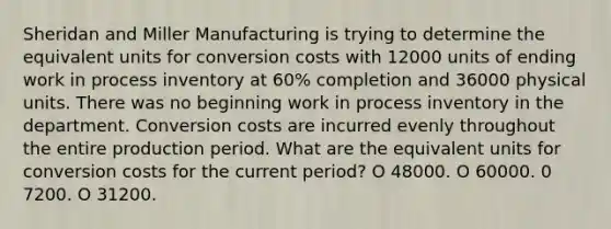 Sheridan and Miller Manufacturing is trying to determine the equivalent units for conversion costs with 12000 units of ending work in process inventory at 60% completion and 36000 physical units. There was no beginning work in process inventory in the department. Conversion costs are incurred evenly throughout the entire production period. What are the equivalent units for conversion costs for the current period? O 48000. O 60000. 0 7200. O 31200.