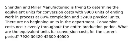 Sheridan and Miller Manufacturing is trying to determine the equivalent units for conversion costs with 9900 units of ending work in process at 80% completion and 32400 physical units. There are no beginning units in the department. Conversion costs occur evenly throughout the entire production period. What are the equivalent units for conversion costs for the current period? 7920 30420 42300 40500