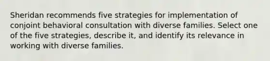 Sheridan recommends five strategies for implementation of conjoint behavioral consultation with diverse families. Select one of the five strategies, describe it, and identify its relevance in working with diverse families.