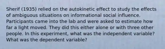 Sherif (1935) relied on the autokinetic effect to study the effects of ambiguous situations on informational social influence. Participants came into the lab and were asked to estimate how far a light moved. They did this either alone or with three other people. In this experiment, what was the independent variable? What was the dependent variable?