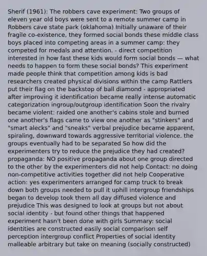 Sherif (1961): The robbers cave experiment: Two groups of eleven year old boys were sent to a remote summer camp in Robbers cave state park (oklahoma) Initially unaware of their fragile co-existence, they formed social bonds these middle class boys placed into competing areas in a summer camp: they competed for medals and attention. - direct competition interested in how fast these kids would form social bonds — what needs to happen to form these social bonds? This experiment made people think that competition among kids is bad researchers created physical divisions within the camp Rattlers put their flag on the backstop of ball diamond - appropriated after improving it identification became really intense automatic categorization ingroup/outgroup identification Soon the rivalry became violent: raided one another's cabins stole and burned one another's flags came to view one another as "stinkers" and "smart alecks" and "sneaks" verbal prejudice became apparent, spiraling, downward towards aggressive territorial violence. the groups eventually had to be separated So how did the experimenters try to reduce the prejudice they had created? propaganda: NO positive propaganda about one group directed to the other by the experimenters did not help Contact: no doing non-competitive activities together did not help Cooperative action: yes experimenters arranged for camp truck to break down both groups needed to pull it uphill intergroup friendships began to develop took them all day diffused violence and prejudice This was designed to look at groups but not about social identity - but found other things that happened experiment hasn't been done with girls Summary: social identities are constructed easily social comparison self perception intergroup conflict Properties of social identity malleable arbitrary but take on meaning (socially constructed)