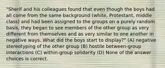 "Sherif and his colleagues found that even though the boys had all come from the same background (white, Protestant, middle class) and had been assigned to the groups on a purely random basis, they began to see members of the other group as very different from themselves and as very similar to one another in negative ways. What did the boys start to display?" (A) negative stereotyping of the other group (B) hostile between-group interactions (C) within-group solidarity (D) None of the answer choices is correct.