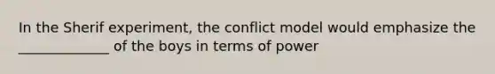 In the Sherif experiment, the conflict model would emphasize the _____________ of the boys in terms of power