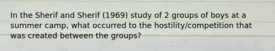 In the Sherif and Sherif (1969) study of 2 groups of boys at a summer camp, what occurred to the hostility/competition that was created between the groups?