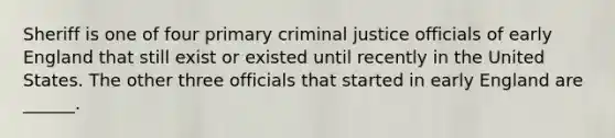 Sheriff is one of four primary criminal justice officials of early England that still exist or existed until recently in the United States. The other three officials that started in early England are ______.