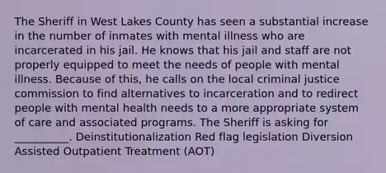 The Sheriff in West Lakes County has seen a substantial increase in the number of inmates with mental illness who are incarcerated in his jail. He knows that his jail and staff are not properly equipped to meet the needs of people with mental illness. Because of this, he calls on the local criminal justice commission to find alternatives to incarceration and to redirect people with mental health needs to a more appropriate system of care and associated programs. The Sheriff is asking for __________. Deinstitutionalization Red flag legislation Diversion Assisted Outpatient Treatment (AOT)