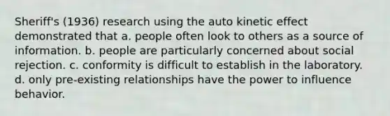 Sheriff's (1936) research using the auto kinetic effect demonstrated that a. people often look to others as a source of information. b. people are particularly concerned about social rejection. c. conformity is difficult to establish in the laboratory. d. only pre-existing relationships have the power to influence behavior.