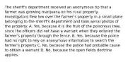 The sheriff's department received an anonymous tip that a farmer was growing marijuana on his rural property. Investigators flew low over the farmer's property in a small plane belonging to the sheriff's department and took aerial photos of the property. A. Yes, because it is the fruit of the poisonous tree, since the officers did not have a warrant when they entered the farmer's property through the fence. B. Yes, because the police had no right to rely on anonymous information to search the farmer's property C. No, because the police had probable cause to obtain a warrant D. No, because the open fields doctrine applies.