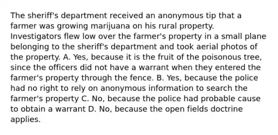 The sheriff's department received an anonymous tip that a farmer was growing marijuana on his rural property. Investigators flew low over the farmer's property in a small plane belonging to the sheriff's department and took aerial photos of the property. A. Yes, because it is the fruit of the poisonous tree, since the officers did not have a warrant when they entered the farmer's property through the fence. B. Yes, because the police had no right to rely on anonymous information to search the farmer's property C. No, because the police had probable cause to obtain a warrant D. No, because the open fields doctrine applies.