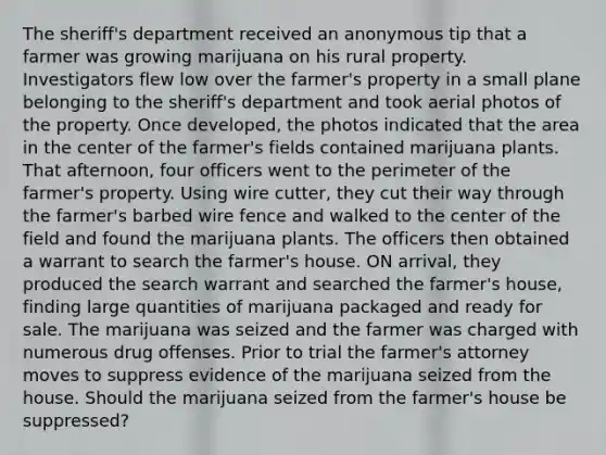 The sheriff's department received an anonymous tip that a farmer was growing marijuana on his rural property. Investigators flew low over the farmer's property in a small plane belonging to the sheriff's department and took aerial photos of the property. Once developed, the photos indicated that the area in the center of the farmer's fields contained marijuana plants. That afternoon, four officers went to the perimeter of the farmer's property. Using wire cutter, they cut their way through the farmer's barbed wire fence and walked to the center of the field and found the marijuana plants. The officers then obtained a warrant to search the farmer's house. ON arrival, they produced the search warrant and searched the farmer's house, finding large quantities of marijuana packaged and ready for sale. The marijuana was seized and the farmer was charged with numerous drug offenses. Prior to trial the farmer's attorney moves to suppress evidence of the marijuana seized from the house. Should the marijuana seized from the farmer's house be suppressed?