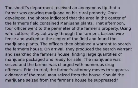 The sheriff's department received an anonymous tip that a farmer was growing marijuana on his rural property. Once developed, the photos indicated that the area in the center of the farmer's field contained Marijuana plants. That afternoon, four officer went to the perimeter of the farmer's property. Using wire cutters, they cut away through the farmer's barbed wire fence and walked to the center of the field and found the marijuana plants. The officers then obtained a warrant to search the farmer's house. On arrival, they produced the search warrant and searched the farmer's house, finding large quantities of marijuana packaged and ready for sale. The marijuana was seized and the farmer was charged with numerous drug offenses. Prior to trial, the farmer's attorney moves to suppress evidence of the marijuana seized from the house. Should the marijuana seized from the farmer's house be suppressed?