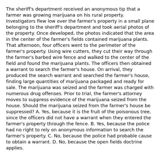 The sheriff's department received an anonymous tip that a farmer was growing marijuana on his rural property. Investigators flew low over the farmer's property in a small plane belonging to the sheriff's department and took aerial photos of the property. Once developed, the photos indicated that the area in the center of the farmer's fields contained marijuana plants. That afternoon, four officers went to the perimeter of the farmer's property. Using wire cutters, they cut their way through the farmer's barbed wire fence and walked to the center of the field and found the marijuana plants. The officers then obtained a warrant to search the farmer's house. On arrival, they produced the search warrant and searched the farmer's house, finding large quantities of marijuana packaged and ready for sale. The marijuana was seized and the farmer was charged with numerous drug offenses. Prior to trial, the farmer's attorney moves to suppress evidence of the marijuana seized from the house. Should the marijuana seized from the farmer's house be suppressed? A. Yes, because it is the fruit of the poisonous tree, since the officers did not have a warrant when they entered the farmer's property through the fence. B. Yes, because the police had no right to rely on anonymous information to search the farmer's property. C. No, because the police had probable cause to obtain a warrant. D. No, because the open fields doctrine applies.