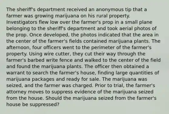 The sheriff's department received an anonymous tip that a farmer was growing marijuana on his rural property. Investigators flew low over the farmer's prop in a small plane belonging to the sheriff's department and took aerial photos of the prop. Once developed, the photos indicated that the area in the center of the farmer's fields contained marijuana plants. The afternoon, four officers went to the perimeter of the farmer's property. Using wire cutter, they cut their way through the farmer's barbed write fence and walked to the center of the field and found the marijuana plants. The officer then obtained a warrant to search the farmer's house, finding large quantities of marijuana packages and ready for sale. The marijuana was seized, and the farmer was charged. Prior to trial, the farmer's attorney moves to suppress evidence of the marijuana seized from the house. Should the marijuana seized from the farmer's house be suppressed?