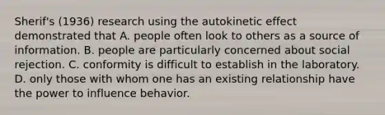 Sherif's (1936) research using the autokinetic effect demonstrated that A. people often look to others as a source of information. B. people are particularly concerned about social rejection. C. conformity is difficult to establish in the laboratory. D. only those with whom one has an existing relationship have the power to influence behavior.