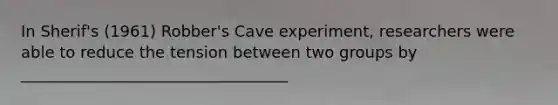 In Sherif's (1961) Robber's Cave experiment, researchers were able to reduce the tension between two groups by __________________________________