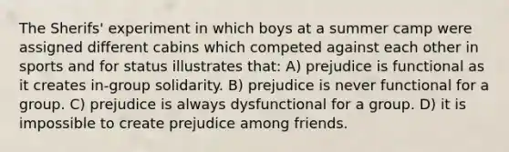 The Sherifs' experiment in which boys at a summer camp were assigned different cabins which competed against each other in sports and for status illustrates that: A) prejudice is functional as it creates in-group solidarity. B) prejudice is never functional for a group. C) prejudice is always dysfunctional for a group. D) it is impossible to create prejudice among friends.