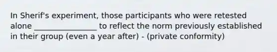 In Sherif's experiment, those participants who were retested alone ________________ to reflect the norm previously established in their group (even a year after) - (private conformity)