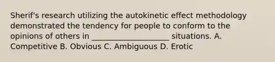 Sherif's research utilizing the autokinetic effect methodology demonstrated the tendency for people to conform to the opinions of others in ____________________ situations. A. Competitive B. Obvious C. Ambiguous D. Erotic