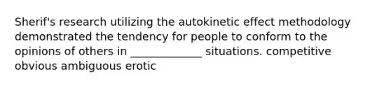 Sherif's research utilizing the autokinetic effect methodology demonstrated the tendency for people to conform to the opinions of others in _____________ situations. competitive obvious ambiguous erotic