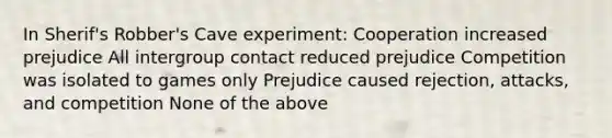 In Sherif's Robber's Cave experiment: Cooperation increased prejudice All intergroup contact reduced prejudice Competition was isolated to games only Prejudice caused rejection, attacks, and competition None of the above