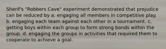 Sherif's "Robbers Cave" experiment demonstrated that prejudice can be reduced by a. engaging all members in competitive play. b. engaging each team against each other in a tournament. c. getting boys within each group to form strong bonds within the group. d. engaging the groups in activities that required them to cooperate to achieve a goal.