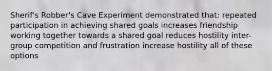 Sherif's Robber's Cave Experiment demonstrated that: repeated participation in achieving shared goals increases friendship working together towards a shared goal reduces hostility inter-group competition and frustration increase hostility all of these options