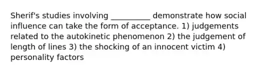 Sherif's studies involving __________ demonstrate how social influence can take the form of acceptance. 1) judgements related to the autokinetic phenomenon 2) the judgement of length of lines 3) the shocking of an innocent victim 4) personality factors