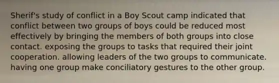 Sherif's study of conflict in a Boy Scout camp indicated that conflict between two groups of boys could be reduced most effectively by bringing the members of both groups into close contact. exposing the groups to tasks that required their joint cooperation. allowing leaders of the two groups to communicate. having one group make conciliatory gestures to the other group.