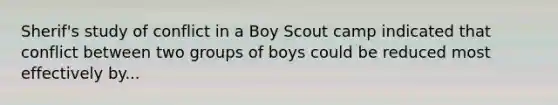 Sherif's study of conflict in a Boy Scout camp indicated that conflict between two groups of boys could be reduced most effectively by...