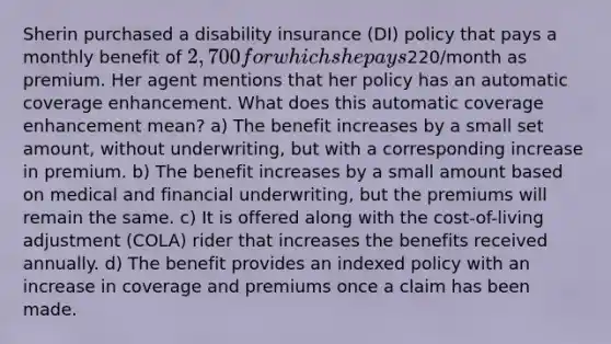 Sherin purchased a disability insurance (DI) policy that pays a monthly benefit of 2,700 for which she pays220/month as premium. Her agent mentions that her policy has an automatic coverage enhancement. What does this automatic coverage enhancement mean? a) The benefit increases by a small set amount, without underwriting, but with a corresponding increase in premium. b) The benefit increases by a small amount based on medical and financial underwriting, but the premiums will remain the same. c) It is offered along with the cost-of-living adjustment (COLA) rider that increases the benefits received annually. d) The benefit provides an indexed policy with an increase in coverage and premiums once a claim has been made.