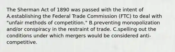 The Sherman Act of 1890 was passed with the intent of A.establishing the Federal Trade Commission (FTC) to deal with "unfair methods of competition." B.preventing monopolization and/or conspiracy in the restraint of trade. C.spelling out the conditions under which mergers would be considered anti-competitive.