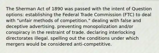 The Sherman Act of 1890 was passed with the intent of Question options: establishing the Federal Trade Commission (FTC) to deal with "unfair methods of competition." dealing with false and deceptive advertising. preventing monopolization and/or conspiracy in the restraint of trade. declaring interlocking directorates illegal. spelling out the conditions under which mergers would be considered anti-competitive.